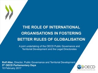 THE ROLE OF INTERNATIONAL
ORGANISATIONS IN FOSTERING
BETTER RULES OF GLOBALISATION
Rolf Alter, Director, Public Governance and Territorial Development, OECD
5th OECD Parliamentary Days
10 February 2017
A joint undertaking of the OECD Public Governance and
Territorial Development and the Legal Directorates
 