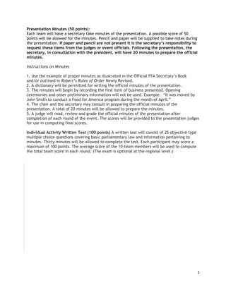 Presentation Minutes (50 points):
Each team will have a secretary take minutes of the presentation. A possible score of 50
points will be allowed for the minutes. Pencil and paper will be supplied to take notes during
the presentation. If paper and pencil are not present it is the secretary’s responsibility to
request these items from the judges or event officials. Following the presentation, the
secretary, in consultation with the president, will have 20 minutes to prepare the official
minutes.
Instructions on Minutes
1. Use the example of proper minutes as illustrated in the Official FFA Secretary’s Book
and/or outlined in Robert’s Rules of Order Newly Revised.
2. A dictionary will be permitted for writing the official minutes of the presentation.
3. The minutes will begin by recording the first item of business presented. Opening
ceremonies and other preliminary information will not be used. Example: “It was moved by
John Smith to conduct a Food for America program during the month of April.”
4. The chair and the secretary may consult in preparing the official minutes of the
presentation. A total of 20 minutes will be allowed to prepare the minutes.
5. A judge will read, review and grade the official minutes of the presentation after
completion of each round of the event. The scores will be provided to the presentation judges
for use in computing final scores.
Individual Activity Written Test (100 points) A written test will consist of 25 objective type
multiple choice questions covering basic parliamentary law and information pertaining to
minutes. Thirty minutes will be allowed to complete the test. Each participant may score a
maximum of 100 points. The average score of the 10-team members will be used to compute
the total team score in each round. (The exam is optional at the regional level.)

3

 