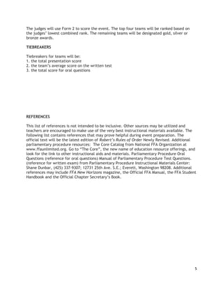 The judges will use Form 2 to score the event. The top four teams will be ranked based on
the judges’ lowest combined rank. The remaining teams will be designated gold, silver or
bronze awards.
TIEBREAKERS
Tiebreakers for teams will be:
1. the total presentation score
2. the team’s average score on the written test
3. the total score for oral questions

REFERENCES
This list of references is not intended to be inclusive. Other sources may be utilized and
teachers are encouraged to make use of the very best instructional materials available. The
following list contains references that may prove helpful during event preparation. The
official text will be the latest edition of Robert’s Rules of Order Newly Revised. Additional
parliamentary procedure resources: The Core Catalog from National FFA Organization at
www.ffaunlimited.org. Go to “The Core”, the new name of education resource offerings, and
look for the link to other instructional aids and materials. Parliamentary Procedure Oral
Questions (reference for oral questions) Manual of Parliamentary Procedure Test Questions.
(reference for written exam) from Parliamentary Procedure Instructional Materials Center:
Shane Dunbar, (425) 337-9307; 12731 25th Ave. S.E.; Everett, Washington 98208. Additional
references may include FFA New Horizons magazine, the Official FFA Manual, the FFA Student
Handbook and the Official Chapter Secretary’s Book.

5

 