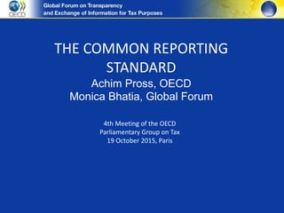 THE COMMON REPORTING
STANDARD
Achim Pross, OECD
Monica Bhatia, Global Forum
4th Meeting of the OECD
Parliamentary Group on Tax
19 October 2015, Paris
 