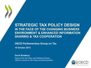 STRATEGIC TAX POLICY DESIGN
IN THE FACE OF THE CHANGING BUSINESS
ENVIRONMENT & ENHANCED INFORMATION
SHARING & TAX COOPERATION
OECD Parliamentary Group on Tax
19 October 2015
David Bradbury
Head of the Tax Policy and Statistics Division
OECD’s Centre for Tax Policy and Administration
 