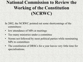 National Commission to Review the
Working of the Constitution
(NCRWC)
In 2002, the NCRWC pointed out some shortcomings of the
committees:
• low attendance of MPs at meetings
• Too many ministries under a committee
• Norms not followed by most political parties while nominating
MPs to committees
• The constitution of DRSCs for a year leaves very little time for
specialisations.
 