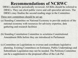 Recommendations of NCRWC
DRSCs should be periodically reviewed. All Bills should be referred to
DRSCs. They can elicit public views and call specialist advisors. The
DRSCs may finalise the second reading stage in the Committee.
Three new committees should be set up:
(a) Standing Committee on National Economy to provide analysis of the
national economy with resources for advisory expertise, data
gathering and research facilities
(b) Standing Constitution Committee to scrutinise Constitutional
Amendment Bills before they are introduced in Parliament
(c) Committee on Legislations to oversee and coordinate legislative
planning. Existing Committees on Estimates, Public Undertakings and
Subordinate Legislation may not be needed. The Petitions Committee
can be a supplement to the proposed office of the Lok Pal.
 