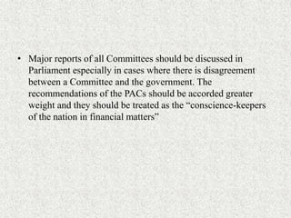 • Major reports of all Committees should be discussed in
Parliament especially in cases where there is disagreement
between a Committee and the government. The
recommendations of the PACs should be accorded greater
weight and they should be treated as the “conscience-keepers
of the nation in financial matters”
 