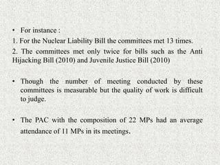 • For instance :
1. For the Nuclear Liability Bill the committees met 13 times.
2. The committees met only twice for bills such as the Anti
Hijacking Bill (2010) and Juvenile Justice Bill (2010)
• Though the number of meeting conducted by these
committees is measurable but the quality of work is difficult
to judge.
• The PAC with the composition of 22 MPs had an average
attendance of 11 MPs in its meetings.
 