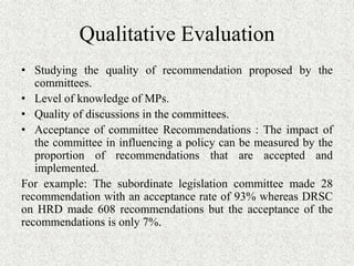 Qualitative Evaluation
• Studying the quality of recommendation proposed by the
committees.
• Level of knowledge of MPs.
• Quality of discussions in the committees.
• Acceptance of committee Recommendations : The impact of
the committee in influencing a policy can be measured by the
proportion of recommendations that are accepted and
implemented.
For example: The subordinate legislation committee made 28
recommendation with an acceptance rate of 93% whereas DRSC
on HRD made 608 recommendations but the acceptance of the
recommendations is only 7%.
 