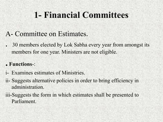 1- Financial Committees
A- Committee on Estimates.
. 30 members elected by Lok Sabha every year from amongst its
members for one year. Ministers are not eligible.
.Functions-:
i- Examines estimates of Ministries.
ii- Suggests alternative policies in order to bring efficiency in
administration.
iii-Suggests the form in which estimates shall be presented to
Parliament.
 