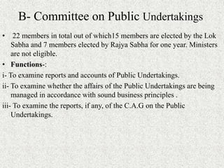 B- Committee on Public Undertakings
• 22 members in total out of which15 members are elected by the Lok
Sabha and 7 members elected by Rajya Sabha for one year. Ministers
are not eligible.
• Functions-:
i- To examine reports and accounts of Public Undertakings.
ii- To examine whether the affairs of the Public Undertakings are being
managed in accordance with sound business principles .
iii- To examine the reports, if any, of the C.A.G on the Public
Undertakings.
 