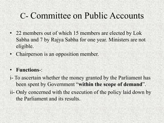 C- Committee on Public Accounts
• 22 members out of which 15 members are elected by Lok
Sabha and 7 by Rajya Sabha for one year. Ministers are not
eligible.
• Chairperson is an opposition member.
• Functions-:
i- To ascertain whether the money granted by the Parliament has
been spent by Government “within the scope of demand”.
ii- Only concerned with the execution of the policy laid down by
the Parliament and its results.
 