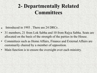 2- Departmentally Related
Committees
. Introduced in 1993 . There are 24 DRCs .
• 31 members, 21 from Lok Sabha and 10 from Rajya Sabha. Seats are
allocated on the basis of the strength of the parties in the House.
• Committees such as Home Affairs, Finance and External Affairs are
customarily chaired by a member of opposition.
• Main function is to ensure the oversight over each ministry.
 