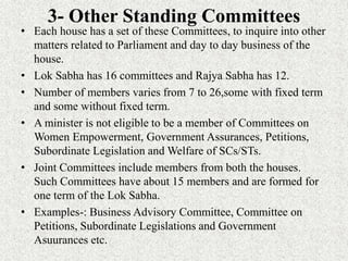 3- Other Standing Committees
• Each house has a set of these Committees, to inquire into other
matters related to Parliament and day to day business of the
house.
• Lok Sabha has 16 committees and Rajya Sabha has 12.
• Number of members varies from 7 to 26,some with fixed term
and some without fixed term.
• A minister is not eligible to be a member of Committees on
Women Empowerment, Government Assurances, Petitions,
Subordinate Legislation and Welfare of SCs/STs.
• Joint Committees include members from both the houses.
Such Committees have about 15 members and are formed for
one term of the Lok Sabha.
• Examples-: Business Advisory Committee, Committee on
Petitions, Subordinate Legislations and Government
Asuurances etc.
 