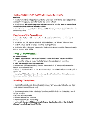 PARLIAMENTARY COMMITTEES IN INDIA
Overview
• Since Parliament needs to perform substantial functions in limited time, it cannot go into the
details of every legislative and other matter that comes before it
• For this reason, Parliamentary Committees are constituted to study in detail the legislative
and other matters that come before Parliament
• Committees can be appointed in both Houses of Parliament, and their roles and functions are
more or less similar

Functions of the Committees
• To consider the Demand for Grants of various Departments/Ministries and make reports to
the Houses
• To examine Bills that are referred to the Committee by the Lok Sabha or the Rajya Sabha
• To study annual reports of various Ministries and Departments
• To consider policy documents presented to the Houses if/when referred to the Committee by
the Lok Sabha or Rajya Sabha

TYPES OF COMMITTEES
Ad hoc Committees
• They are appointed for a specific purpose and cease to exist when the task is finished
•They can either belong to one particular Parliament House or be a joint committee
• There are two types of Ad hoc committees
O Committees appointed either by a motion in Parliament or by the Speaker/Chairman to
enquire into a specific subject
O Select or Joint Committees on Bills. These Committees are constituted to study and report on
specific Bills
• Examples of Ad hoc Committees: Committees on Draft Five Year Plans, Railway Convention
Committee, Fertilizer Pricing Committee etc

Standing Committees
• Standing Committees are Committees appointed every year or periodically, and their
work goes on in a continuous basis

• The three most important Standing Committees (which deal with finance) are worth
special mention
O Committee on Estimates
O Committee on Public Accounts
O Committee on Public Undertakings
• Additionally, there are 24 Departmentally Related Standing Committees that deal with
affairs of a specific Department/Ministry
 