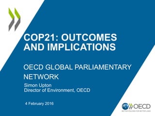 COP21: OUTCOMES
AND IMPLICATIONS
OECD GLOBAL PARLIAMENTARY
NETWORK
Simon Upton
Director of Environment, OECD
4 February 2016
 