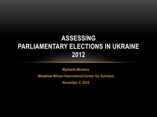ASSESSING
PARLIAMENTARY ELECTIONS IN UKRAINE
               2012
                    Mykhailo Minakov
     Woodrow Wilson International Center for Scholars
                    November 2, 2012
 