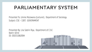 PARLIAMENTARY SYSTEM
PRESENTED
Presented To: Umme Rezowana (Lecturer), Department of Sociology
Subject: CSE – 1307, GOVERNMENT
Presented By: Lila Sabrin Riya, Depertment of C.S.E
Batch: 62nd
ID: 202211062094
 