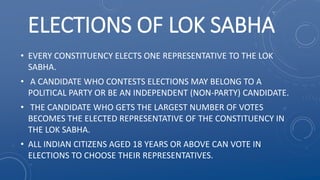 ELECTIONS OF LOK SABHA
• EVERY CONSTITUENCY ELECTS ONE REPRESENTATIVE TO THE LOK
SABHA.
• A CANDIDATE WHO CONTESTS ELECTIONS MAY BELONG TO A
POLITICAL PARTY OR BE AN INDEPENDENT (NON-PARTY) CANDIDATE.
• THE CANDIDATE WHO GETS THE LARGEST NUMBER OF VOTES
BECOMES THE ELECTED REPRESENTATIVE OF THE CONSTITUENCY IN
THE LOK SABHA.
• ALL INDIAN CITIZENS AGED 18 YEARS OR ABOVE CAN VOTE IN
ELECTIONS TO CHOOSE THEIR REPRESENTATIVES.
 