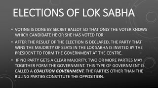 ELECTIONS OF LOK SABHA
• VOTING IS DONE BY SECRET BALLOT SO THAT ONLY THE VOTER KNOWS
WHICH CANDIDATE HE OR SHE HAS VOTED FOR.
• AFTER THE RESULT OF THE ELECTION IS DECLARED, THE PARTY THAT
WINS THE MAJORITY OF SEATS IN THE LOK SABHA IS INVITED BY THE
PRESIDENT TO FORM THE GOVERNMENT AT THE CENTRE.
• IF NO PARTY GETS A CLEAR MAJORITY, TWO OR MORE PARTIES MAY
TOGETHER FORM THE GOVERNMENT. THIS TYPE OF GOVERNMENT IS
CALLED A COALITION GOVERNMENT. THE PARTIES OTHER THAN THE
RULING PARTIES CONSTITUTE THE OPPOSITION.
 