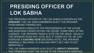 • THE PRESIDING OFFICER OF THE LOK SABHA IS KNOWN AS THE
SPEAKER. THE LOK SABHA MEMBERS ELECT THE SPEAKER
FROM AMONG THEMSELVES.
• THE SPEAKER CONDUCTS THE PROCEEDINGS OF THE HOUSE
AND MAINTAINS ORDER WITHIN THE HOUSE. SOMETIMES, AFTER
A DEBATE, THE SPEAKER TAKES A VOTE ON THE ISSUE. USUALLY,
THE SPEAKER DOES NOT VOTE. BUT, IF THERE IS A TIE, HE CAN
EXERCISE A CASTING VOTE (DECIDING VOTE). THE SPEAKER
GENERALLY BELONGS TO A RULING PARTY, BUT HAS TO ACT
IMPARTIALLY.
• THE LOK SABHA MEMBERS ALSO ELECT A DEPUTY SPEAKER,
WHO PRESIDES OVER THE HOUSE IN THE SPEAKER’S ABSENCE.
 