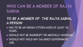 WHO CAN BE A MEMBER OF RAJYA
SABHA
TO BE A MEMBER OF THE RAJYA SABHA,
A PERSON
 HAS TO BE AN INDIAN CITIZEN AGED AT LEAST 30
YEARS.
 SHOULD NOT BE BANKRUPT OR MENTALLY UNSOUND
 SHOULD NOT HOLD ANY SALARIED GOVERNMENT
JOB.
 