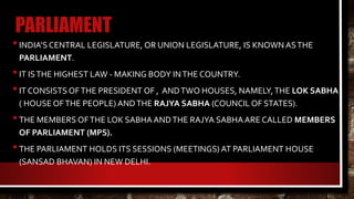 PARLIAMENT
•INDIA’S CENTRAL LEGISLATURE, OR UNION LEGISLATURE, IS KNOWN ASTHE
PARLIAMENT.
•IT ISTHE HIGHEST LAW - MAKING BODY INTHE COUNTRY.
•IT CONSISTS OFTHE PRESIDENT OF , ANDTWO HOUSES, NAMELY,THE LOK SABHA
( HOUSE OFTHE PEOPLE) ANDTHE RAJYA SABHA (COUNCIL OF STATES).
•THE MEMBERS OFTHE LOK SABHAANDTHE RAJYA SABHAARE CALLED MEMBERS
OF PARLIAMENT (MPS).
•THE PARLIAMENT HOLDS ITS SESSIONS (MEETINGS) AT PARLIAMENT HOUSE
(SANSAD BHAVAN) IN NEW DELHI.
 