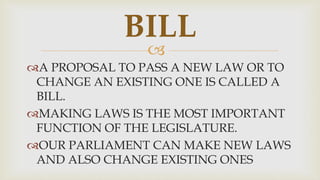 
A PROPOSAL TO PASS A NEW LAW OR TO
CHANGE AN EXISTING ONE IS CALLED A
BILL.
MAKING LAWS IS THE MOST IMPORTANT
FUNCTION OF THE LEGISLATURE.
OUR PARLIAMENT CAN MAKE NEW LAWS
AND ALSO CHANGE EXISTING ONES
BILL
 