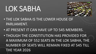 LOK SABHA
• THE LOK SABHA IS THE LOWER HOUSE OF
PARLIAMENT.
• AT PRESENT IT CAN HAVE UP TO 545 MEMBERS.
• THOUGH THE CONSTITUTION HAS PROVIDED FOR
A MAXIMUM OF 552 SEATS IN THE LOK SABHA, THE
NUMBER OF SEATS WILL REMAIN FIXED AT 545 TILL
THE YEAR 2026
 
