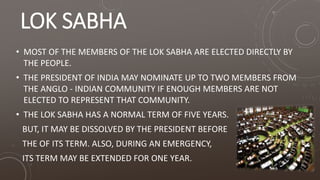 LOK SABHA
• MOST OF THE MEMBERS OF THE LOK SABHA ARE ELECTED DIRECTLY BY
THE PEOPLE.
• THE PRESIDENT OF INDIA MAY NOMINATE UP TO TWO MEMBERS FROM
THE ANGLO - INDIAN COMMUNITY IF ENOUGH MEMBERS ARE NOT
ELECTED TO REPRESENT THAT COMMUNITY.
• THE LOK SABHA HAS A NORMAL TERM OF FIVE YEARS.
BUT, IT MAY BE DISSOLVED BY THE PRESIDENT BEFORE
THE OF ITS TERM. ALSO, DURING AN EMERGENCY,
ITS TERM MAY BE EXTENDED FOR ONE YEAR.
 