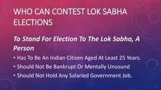 WHO CAN CONTEST LOK SABHA
ELECTIONS
To Stand For Election To The Lok Sabha, A
Person
• Has To Be An Indian Citizen Aged At Least 25 Years.
• Should Not Be Bankrupt Or Mentally Unsound
• Should Not Hold Any Salaried Government Job.
 