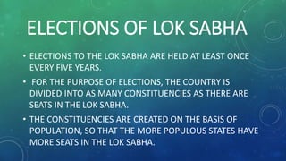 ELECTIONS OF LOK SABHA
• ELECTIONS TO THE LOK SABHA ARE HELD AT LEAST ONCE
EVERY FIVE YEARS.
• FOR THE PURPOSE OF ELECTIONS, THE COUNTRY IS
DIVIDED INTO AS MANY CONSTITUENCIES AS THERE ARE
SEATS IN THE LOK SABHA.
• THE CONSTITUENCIES ARE CREATED ON THE BASIS OF
POPULATION, SO THAT THE MORE POPULOUS STATES HAVE
MORE SEATS IN THE LOK SABHA.
 
