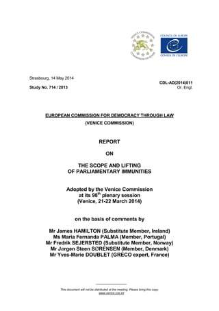 ___________________
This document will not be distributed at the meeting. Please bring this copy.
www.venice.coe.int
Strasbourg, 14 May 2014
Study No. 714 / 2013
CDL-AD(2014)011
Or. Engl.
EUROPEAN COMMISSION FOR DEMOCRACY THROUGH LAW
(VENICE COMMISSION)
REPORT
ON
THE SCOPE AND LIFTING
OF PARLIAMENTARY IMMUNITIES
Adopted by the Venice Commission
at its 98th
plenary session
(Venice, 21-22 March 2014)
on the basis of comments by
Mr James HAMILTON (Substitute Member, Ireland)
Ms Maria Fernanda PALMA (Member, Portugal)
Mr Fredrik SEJERSTED (Substitute Member, Norway)
Mr Jørgen Steen SØRENSEN (Member, Denmark)
Mr Yves-Marie DOUBLET (GRECO expert, France)
 