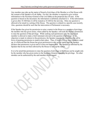 http://iqfunda.com/blog/indian-polity-governance/parliamentary-privileges/
Any member may take up the matter of breach of privilege of the Member or of the House with
the consent of the Speaker of Lok Sabha. For this, the member is required to give written
information to the Secretary-General of the Lok Sabha on the proposed day (10 am). If the
question is based on the document, the information is definitely attached to it. If the information
is given after 10 AM then it will be treated as 10 AM for the next day. Only one question is
allowed to be raised in a setting of the House. The question is related to a specific case recently.
Also, questions should be such that the intervention of Parliament is necessary.
If the Speaker has given his permission to raise a matter in the House as a question of privilege,
the member who has given notice, when called by the Speaker, will seek the House's permission
to raise the question of that privilege. While seeking such permission only the concerned
member is allowed to make a brief statement relevant to the question of privilege. If an
objection is made in relation to the permission, the Speaker requests the members who are in
favor of granting permission to stand in their place. Thus, if twenty-five or more members stand
up, it is believed that the House has given permission to take up the matter and the Speaker
declares that permission is given and if it does not happen then The Speaker is informed by the
Speaker that he has not been allowed by the House to take up the matter.
It is to be noted that permission to raise the question of privilege in the House can be sought only
by the member who has given notice to the Secretary-General regarding the privilege. No other
member can be authorized by the said member in this regard.
 