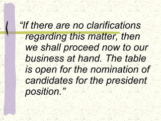 “ If there are no clarifications regarding this matter, then we shall proceed now to our business at hand. The table is open for the nomination of candidates for the president position.” 