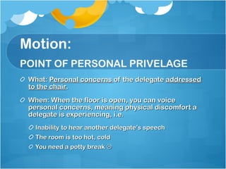 Motion: POINT OF PERSONAL PRIVELAGE What:  Personal concerns  of the delegate  addressed to the chair .  When: When the floor is open, you can voice personal concerns, meaning physical discomfort a delegate is experiencing, i.e. Inability to hear another delegate’s speech The room is too hot, cold You need a potty break   