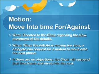 Motion: Move Into time For/Against  What: Directed to the  Chair  regarding  the slow movement of the debate . When: When the debate is moving too slow, a delegate can request for a motion to move onto the next phase. If there are no objections, the Chair will suspend that time frame and move into the next.  