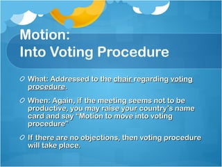 Motion: Into Voting Procedure What: Addressed to the  chair  regarding  voting procedure . When: Again, if the meeting seems not to be productive, you may raise your country’s name card and say “Motion to move into voting procedure” If there are no objections, then voting procedure will take place.  