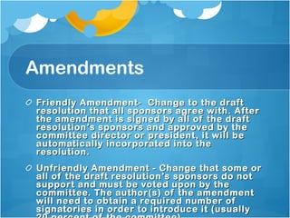 Amendments Friendly Amendment-  Change to the draft resolution that all sponsors agree with. After the amendment is signed by all of the draft resolution’s sponsors and approved by the committee director or president, it will be automatically incorporated into the resolution. Unfriendly Amendment - Change that some or all of the draft resolution’s sponsors do not support and must be voted upon by the committee. The author(s) of the amendment will need to obtain a required number of signatories in order to introduce it (usually 20 percent of the committee).  
