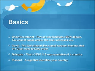 Basics Chair/Secretariat – Person who facilitates MUN debate. You cannot speak unless the chair adresses you. Gavel - The tool shaped like a small wooden hammer that the Chair uses to keep order Delegate – That’s YOU!    A representative of a country. Placard -  A sign that identifies your country. 