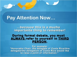 Pay Attention Now… … because this is a mucho importante thing to remember! During formal debate, you must  ALWAYS  refer to yourself in  THIRD PERSON . For example: “Honorable Chair, the delegate of Costa Rica/this delegate/the delegation of Costa Rica would like to raise a point of information.”  