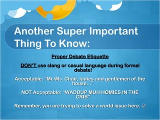 Another Super Important Thing To Know: Proper Debate Etiquette DON’T  use slang or casual language during formal debate! Acceptable: “Mr./Ms. Chair, ladies and gentlemen of the house…” NOT Acceptable: “WADDUP MUH HOMIES IN THE CRIB” Remember, you are trying to solve a world issue here.   