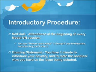 Introductory Procedure: Roll Call -  Attendance at the beginning of every Model UN session. You say “Present and voting!”    Except if you’re Palestine, because they can’t vote   Opening Statement – You have 1 minute to introduce your country, and to state the position/view you have on the issue being debated. 