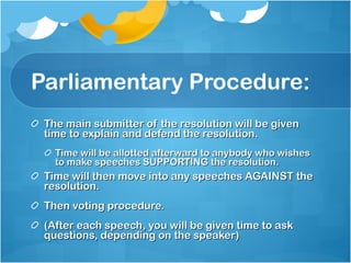 Parliamentary Procedure: The main submitter of the resolution will be given time to explain and defend the resolution. Time will be allotted afterward to anybody who wishes to make speeches SUPPORTING the resolution. Time will then move into any speeches AGAINST the resolution. Then voting procedure. (After each speech, you will be given time to ask questions, depending on the speaker) 