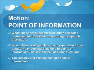 Motion: POINT OF INFORMATION What: These are  questions  from other delegates  addressed to the speaker   concerning the speech they made .  When: After a delegate has given a speech in formal debate, he or she may yield time to points of information. That is when you ask your questions. You can only ask  one  question per point of information. 