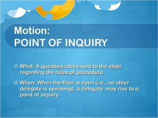 Motion: POINT OF INQUIRY What: A  question  addressed to the  chair  regarding the  rules of procedure . When: When the floor is open (i.e., no other delegate is speaking), a delegate  may rise to a point of inquiry. 
