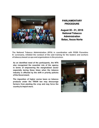 PARLIAMENTARY
PROCEDURE
August 30 - 31, 2018
National Tobacco
Administration
Batac, Ilocos Norte
The National Tobacco Administration (NTA) in coordination with PCDS Florentino
B. Lorenzana, initiated the conduct of the said training for the leaders and workers
of tobacco-based co-ops and organizations in the province.
As an identified need of the participants, the NTA
also recognized the essential role of the agency
in terms of empowering the marginalized sector
especially during these times when the tobacco
industry is affected by the shift in priority policies
of the Government.
The imposition of higher excise taxes on tobacco
products under the TRAIN law may discourage
farmers from planting the crop and may force the
country to import more.
 