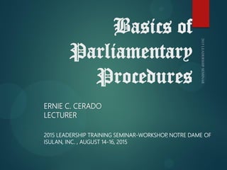 Basics of
Parliamentary
Procedures
2015 LEADERSHIP TRAINING SEMINAR-WORKSHOP
, NOTRE DAME OF
ISULAN, INC. , AUGUST 14-16, 2015
ERNIE C. CERADO
LECTURER
 