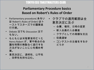 TOKYO ESS TOASTMASTERS CLUB
               Parliamentary Procedure basics
              Based on Robert’s Rules of Order
•   Parliamentary procedure( あるい    • クラブでの適用範囲は全
    は Robert’s Rules of Order) はト     意思決定に及ぶ
    ーストマスターズでの議事進
    行手順。
                                     –   会費、場所、日時の変更
•   Debate 法でも Discussion 法で
                                     –   新入会員の入会審査
    もない。                             –   クラブとしての高額な支出
•   もともとは米陸軍准将だった                    –   役員選挙
    Henry Robert が、軍や教会の会            –   コンテストの主催をするか
    議を時間の無駄なく進行する                        どうか
    方法がないことに心を痛め考
    案。
•   意思決定に、透明性、公平性
    、効率性を持ち込む。


                                                    1
 