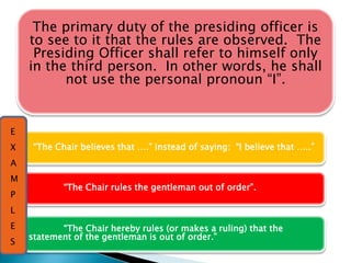 “The Chair believes that ….” instead of saying: “I believe that …..”
“The Chair rules the gentleman out of order”.
“The Chair hereby rules (or makes a ruling) that the
statement of the gentleman is out of order.”
The primary duty of the presiding officer is
to see to it that the rules are observed. The
Presiding Officer shall refer to himself only
in the third person. In other words, he shall
not use the personal pronoun “I”.
E
X
A
M
P
L
E
S
 
