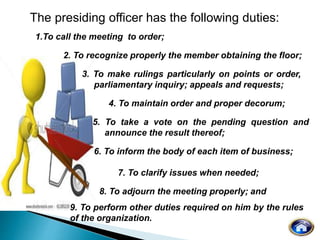 The presiding officer has the following duties:
1.To call the meeting to order;
2. To recognize properly the member obtaining the floor;
3. To make rulings particularly on points or order,
parliamentary inquiry; appeals and requests;
4. To maintain order and proper decorum;
5. To take a vote on the pending question and
announce the result thereof;
6. To inform the body of each item of business;
7. To clarify issues when needed;
8. To adjourn the meeting properly; and
9. To perform other duties required on him by the rules
of the organization.
 