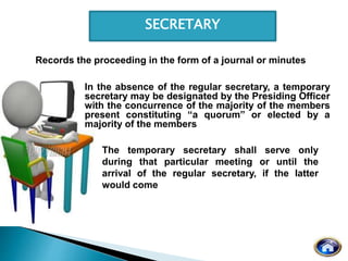SECRETARY
Records the proceeding in the form of a journal or minutes
In the absence of the regular secretary, a temporary
secretary may be designated by the Presiding Officer
with the concurrence of the majority of the members
present constituting “a quorum” or elected by a
majority of the members
The temporary secretary shall serve only
during that particular meeting or until the
arrival of the regular secretary, if the latter
would come
 