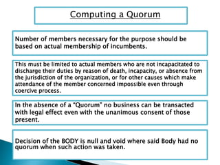 Computing a Quorum
Number of members necessary for the purpose should be
based on actual membership of incumbents.
This must be limited to actual members who are not incapacitated to
discharge their duties by reason of death, incapacity, or absence from
the jurisdiction of the organization, or for other causes which make
attendance of the member concerned impossible even through
coercive process.
In the absence of a “Quorum” no business can be transacted
with legal effect even with the unanimous consent of those
present.
Decision of the BODY is null and void where said Body had no
quorum when such action was taken.
 